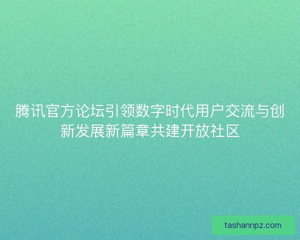 腾讯官方论坛引领数字时代用户交流与创新发展新篇章共建开放社区