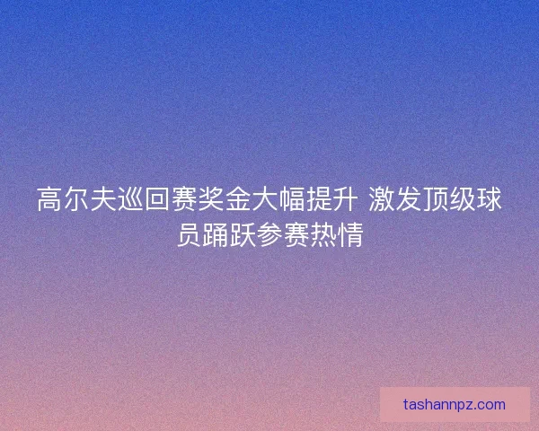 高尔夫巡回赛奖金大幅提升 激发顶级球员踊跃参赛热情