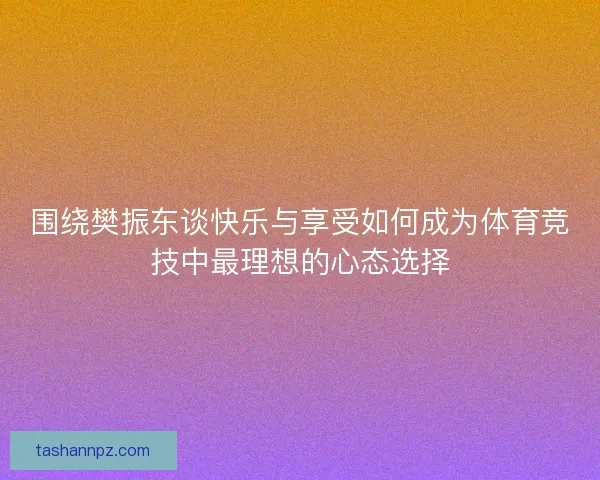 围绕樊振东谈快乐与享受如何成为体育竞技中最理想的心态选择