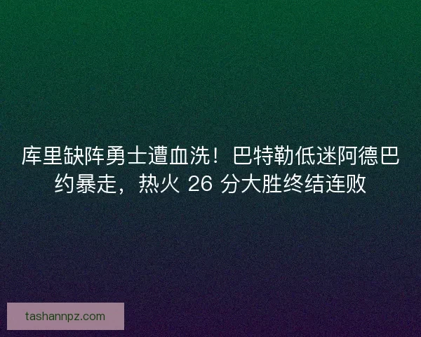 库里缺阵勇士遭血洗！巴特勒低迷阿德巴约暴走，热火 26 分大胜终结连败