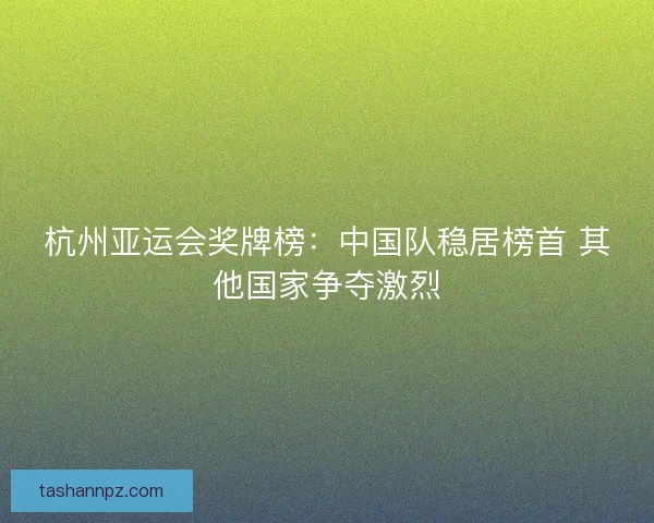 杭州亚运会奖牌榜：中国队稳居榜首 其他国家争夺激烈