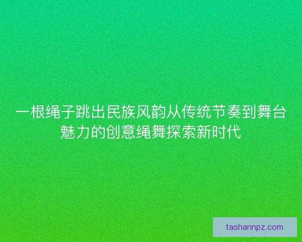 一根绳子跳出民族风韵从传统节奏到舞台魅力的创意绳舞探索新时代